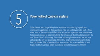 5 Power without control is useless
Today there is not a single Utility in the world that is not thinking in predictive
maintenance application in their operations. How can anybody consider such athing
when mostof the thousands of blue collars who go out to perform asset maintenance
tasks goes to change or repair something that is broken or don’t function properly? It's
the “Run to failure” old strategy. If no data is extracting from the assets and our blue
collars spend avery few percentage of their time on preventive maintenance tasks,
how can Utilities think of learning about an assetdata that is not available? Is not it
logical to obtain such data before considering extract knowledge from them?
 