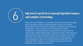 6 High level of specificity in municipal legislation hampers
rapid adoption of technology
Today is the time of IT platforms. It’s IaaS,PaaS and SaaS time. The fast and easy setup
process have beaten the high customization projects we used to do in the past.
Natural software market trend has led a proliferation of tools that reduce dramatically
implementation and go to market times. These tools have promoted the
standardization of company’s business processes while they covered mostof the
needs. But the complexity of Water Utilities organizational needs is still focused on the
way each of them contract, bill and rate the water service. The reason in most of the
cases forthis mess is derived from the local government continuous changes. The
result, heterogeneity is high and the casuistry becomes alarming. While some
coordinated effortto minimize it is not addressed, the synergy in the sector to
leverage the use of technology will remain low
 