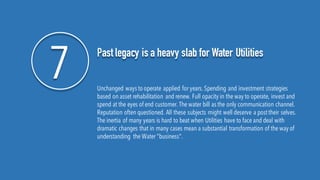 7 Past legacy is a heavy slab for Water Utilities
Unchanged ways to operate applied for years.Spending and investment strategies
based on asset rehabilitation and renew. Full opacity in the way to operate, invest and
spend at the eyes of end customer. The water bill as the only communication channel.
Reputation often questioned. All these subjects might well deserve a posttheir selves.
The inertia of many years is hard to beat when Utilities have to face and deal with
dramatic changes that in many cases mean a substantial transformation of the way of
understanding the Water "business".
 