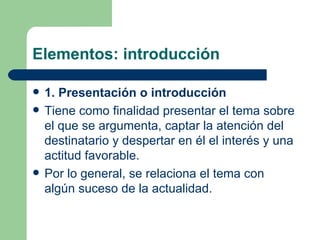 Elementos: introducción

   1. Presentación o introducción
   Tiene como finalidad presentar el tema sobre
    el que se argumenta, captar la atención del
    destinatario y despertar en él el interés y una
    actitud favorable.
   Por lo general, se relaciona el tema con
    algún suceso de la actualidad.
 