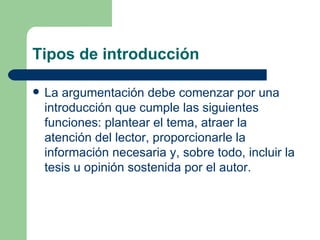 Tipos de introducción

   La argumentación debe comenzar por una
    introducción que cumple las siguientes
    funciones: plantear el tema, atraer la
    atención del lector, proporcionarle la
    información necesaria y, sobre todo, incluir la
    tesis u opinión sostenida por el autor.
 