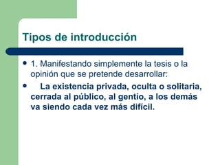 Tipos de introducción

   1. Manifestando simplemente la tesis o la
    opinión que se pretende desarrollar:
      La existencia privada, oculta o solitaria,
    cerrada al público, al gentío, a los demás
    va siendo cada vez más difícil.
 