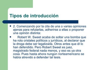 Tipos de introducción

   2. Comenzando por la cita de una o varias opiniones
    ajenas para refutarlas, adherirse a ellas o proponer
    una opinión distinta:
       Robert W. Sweet acaba de soltar una bomba que
    ha roto cristales políticos y jurídicos, al declarar que
    la droga debe ser legalizada. Otros antes que él lo
    han defendido. Pero Robert Sweet es juez,
    magistrado federal nada menos, y eso es ya otra
    cosa. Pues hasta ahora nungún norteamericano se
    había atrevido a defender tal tesis.
 