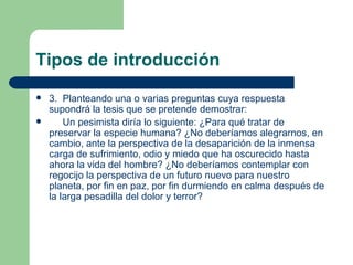 Tipos de introducción
   3. Planteando una o varias preguntas cuya respuesta
    supondrá la tesis que se pretende demostrar:
       Un pesimista diría lo siguiente: ¿Para qué tratar de
    preservar la especie humana? ¿No deberíamos alegrarnos, en
    cambio, ante la perspectiva de la desaparición de la inmensa
    carga de sufrimiento, odio y miedo que ha oscurecido hasta
    ahora la vida del hombre? ¿No deberíamos contemplar con
    regocijo la perspectiva de un futuro nuevo para nuestro
    planeta, por fin en paz, por fin durmiendo en calma después de
    la larga pesadilla del dolor y terror?
 