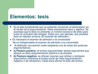 Elementos: tesis
  Es la idea fundamental que se pretende convencer al destinatario; es
   el núcleo de la argumentación. Debe presentarse clara y objetiva. Se
   aconseja que la tesis no presente un número excesivo de ideas para
   evitar la confusión del receptor. Estas son, por ejemplo, dos posibles
   tesis en relación al tema «El examen de admisión»:
• Es necesario el examen de admisión a la universidad
  No es indispensable el examen de admisión a la universidad
   Al defender una opinión suele adoptarse una de estas dos posturas
   argumentativas:
 a) Postura positiva: el emisor-argumentador aporta argumentos que
   apoyan su tesis (argumentación positiva o de prueba).
 b) Postura negativa: se ofrecen razones que refutan o rechazan
   argumentos contrarios al propio punto de vista (argumentación
   negativa o de refutación), medio para afirmar la tesis del emisor.
 
