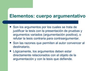 Elementos: cuerpo argumentativo

   Son los argumentos por los cuales se trata de
    justificar la tesis con la presentación de pruebas y
    argumentos variados (argumentación positiva), o
    refutar la tesis contraria para contraargumentar.
   Son las razones que permiten al autor convencer al
    destinatario.
   Lógicamente, los argumentos deben estar
    directamente relacionados con el objeto de la
    argumentación y con la tesis que defiende.
 