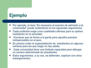 Ejemplo
   Por ejemplo, la tesis “Es necesario el examen de admisión a la
    universidad” puede sustentarse en los siguientes argumentos:
   Cada profesión exige unas cualidades idóneas para su óptima
    realización en la sociedad.
    Conviene que se forme a la gente para aquellos puestos
    indispensables en el país.
   Es preciso evitar la superpoblación de estudiantes en algunas
    carreras para las que luego no hay salida.
    Cada universidad tiene una limitada capacidad para albergar
    un número determinado de estudiantes.
   Estos argumentos, a su vez, se defienden, explican con otros
    subargumentos.
 
