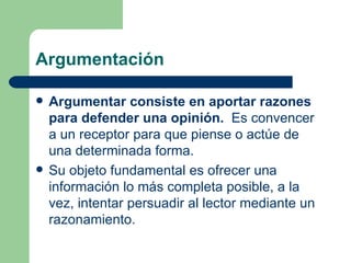 Argumentación

   Argumentar consiste en aportar razones
    para defender una opinión. Es convencer
    a un receptor para que piense o actúe de
    una determinada forma.
   Su objeto fundamental es ofrecer una
    información lo más completa posible, a la
    vez, intentar persuadir al lector mediante un
    razonamiento.
 