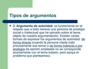 Tipos de argumentos

   3. Argumento de autoridad: se fundamenta en el
    respeto que a todo merece una persona de prestigio
    social o intelectual que ha opinado sobre el tema,
    objeto de nuestra argumentación. Existen varias
    formas de expresar los argumentos de autoridad: de
    forma directa (cuando la persona citada trató
    precisamente ese tema) o de forma indirecta o por
    analogía (la opinión empleada no se corresponde
    exactamente con el tema tratado, pero apoya el
    problema que planteamos).
 
