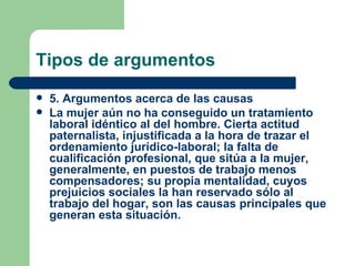 Tipos de argumentos
   5. Argumentos acerca de las causas
   La mujer aún no ha conseguido un tratamiento
    laboral idéntico al del hombre. Cierta actitud
    paternalista, injustificada a la hora de trazar el
    ordenamiento jurídico-laboral; la falta de
    cualificación profesional, que sitúa a la mujer,
    generalmente, en puestos de trabajo menos
    compensadores; su propia mentalidad, cuyos
    prejuicios sociales la han reservado sólo al
    trabajo del hogar, son las causas principales que
    generan esta situación.
 