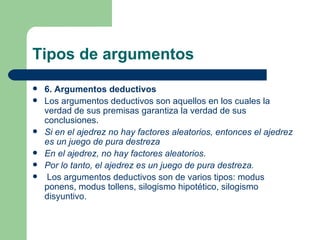 Tipos de argumentos
   6. Argumentos deductivos
   Los argumentos deductivos son aquellos en los cuales la
    verdad de sus premisas garantiza la verdad de sus
    conclusiones.
   Si en el ajedrez no hay factores aleatorios, entonces el ajedrez
    es un juego de pura destreza
   En el ajedrez, no hay factores aleatorios.
   Por lo tanto, el ajedrez es un juego de pura destreza.
    Los argumentos deductivos son de varios tipos: modus
    ponens, modus tollens, silogismo hipotético, silogismo
    disyuntivo.
 