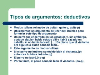 Tipos de argumentos: deductivos
   Modus tollens (el modo de quitar: quite q, quite p)
   Utilizaremos un argumento de Sherlock Holmes para
    formular este tipo de argumento.
   Un perro fue encerrado en los establos y, sin embargo,
    aunque alguien había estado allí y había sacado un
    caballo, él no había ladrado [...] Es obvio que el visitante
    era alguien a quien conocía bien...
   Este argumento es modus tollens:
   Si el perro no hubiera conocido bien al visitante,(p)
    entonces hubiera ladrado.(q)
   El perro no ladró.(no-q)
   Por lo tanto, el perro conocía bien al visitante. (no-p)
 