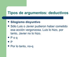 Tipos de argumentos: deductivos

   Silogismo disyuntivo
   Sólo Luis o Javier pudieron haber cometido
    esa acción vergonzosa. Luis lo hizo, por
    tanto, Javier no lo hizo.
   Poq
   P
   Por lo tanto, no-q
 