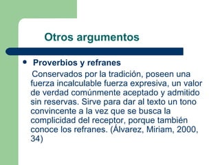 Otros argumentos

    Proverbios y refranes
     Conservados por la tradición, poseen una
    fuerza incalculable fuerza expresiva, un valor
    de verdad comúnmente aceptado y admitido
    sin reservas. Sirve para dar al texto un tono
    convincente a la vez que se busca la
    complicidad del receptor, porque también
    conoce los refranes. (Álvarez, Miriam, 2000,
    34)
 