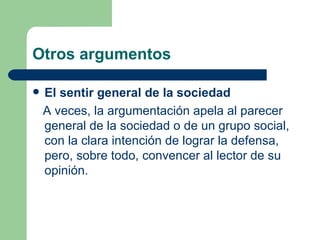 Otros argumentos

   El sentir general de la sociedad
    A veces, la argumentación apela al parecer
    general de la sociedad o de un grupo social,
    con la clara intención de lograr la defensa,
    pero, sobre todo, convencer al lector de su
    opinión.
 