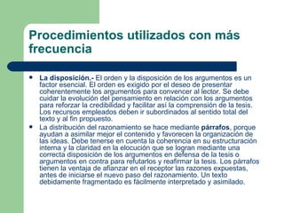 Procedimientos utilizados con más
frecuencia

   La disposición.- El orden y la disposición de los argumentos es un
    factor esencial. El orden es exigido por el deseo de presentar
    coherentemente los argumentos para convencer al lector. Se debe
    cuidar la evolución del pensamiento en relación con los argumentos
    para reforzar la credibilidad y facilitar así la comprensión de la tesis.
    Los recursos empleados deben ir subordinados al sentido total del
    texto y al fin propuesto.
   La distribución del razonamiento se hace mediante párrafos, porque
    ayudan a asimilar mejor el contenido y favorecen la organización de
    las ideas. Debe tenerse en cuenta la coherencia en su estructuración
    interna y la claridad en la elocución que se logran mediante una
    correcta disposición de los argumentos en defensa de la tesis o
    argumentos en contra para refutarlos y reafirmar la tesis. Los párrafos
    tienen la ventaja de afianzar en el receptor las razones expuestas,
    antes de iniciarse el nuevo paso del razonamiento. Un texto
    debidamente fragmentado es fácilmente interpretado y asimilado.
 