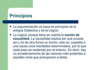 Principios

   La argumentación se basa en principios de la
    antigua Dialéctica y de la Lógica:
   La Lógica, porque tiene en cuenta la noción de
    causalidad. La causalidad explica por qué sucede
    así y no de otra forma un hecho, esto es, supedita a
    una causa unos resultados determinados, por lo que
    cada paso es sostenido por el anterior. Es decir, hay
    un encadenamiento de las razones más evidentes a
    aquellas otras que presuponen a éstas.
 