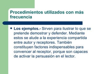 Procedimientos utilizados con más
frecuencia

   Los ejemplos.- Sirven para ilustrar lo que se
    pretende demostrar y defender. Mediante
    estos se alude a la experiencia compartida
    entre autor y receptores. También
    constituyen factores indispensables para
    convencer al receptor, porque son capaces
    de activar la persuasión en el lector.
 