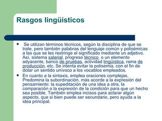 Rasgos lingüísticos


    Se utilizan términos técnicos, según la disciplina de que se
    trate, pero también palabras del lenguaje común y polisémicas
    a las que se les restringe el significado mediante un adjetivo.
    Así, sistema salarial, progreso técnico o un elemento
    adyacente, banco de pruebas, actividad lingüística, rama de
    producción, etc. Se intenta evitar la polisemia, con el fin de
    dotar un sentido unívoco a los vocablos empleados.
   En cuanto a la sintaxis, emplea oraciones complejas.
    Predomina la subordinación, más acorde a la expresión del
    pensamiento: la supeditación de una idea a otra, la
    comparación o la expresión de la condición para que un hecho
    sea posible. También emplea incisos para aclarar algún
    aspecto, que si bien puede ser secundario, pero ayuda a la
    idea principal.
 