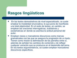 Rasgos lingüísticos
    En los textos demostrativos de nivel especializado, se suele
    emplear la modalidad enunciativa, lo que pone de manifiesto
    una total objetividad. En el resto de textos, en cambio, se
    emplean las oraciones interrogativas, dubitativas y
    exclamativas en donde se acentúa la actitud personal del
    autor.
   Emplean nexos o marcadores discursivos como marcas
    gramaticales con las que se asegura la progresión de un texto.
    Tienen como misión la delimitación de los párrafos entre sí,
    además de señalar los cambios de contenido y de reflejar
    cualquier variación que se produzca en el desarrollo del tema.
    En los textos argumentativos, se suelen emplear marcadores
    discursivos específicos.
 