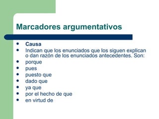 Marcadores argumentativos
   Causa
   Indican que los enunciados que los siguen explican
    o dan razón de los enunciados antecedentes. Son:
   porque
   pues
   puesto que
   dado que
   ya que
   por el hecho de que
   en virtud de
 