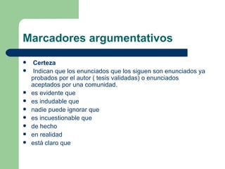 Marcadores argumentativos
   Certeza
   Indican que los enunciados que los siguen son enunciados ya
    probados por el autor ( tesis validadas) o enunciados
    aceptados por una comunidad.
   es evidente que
   es indudable que
   nadie puede ignorar que
   es incuestionable que
   de hecho
   en realidad
   está claro que
 