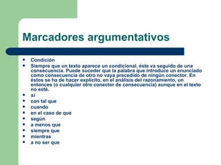 Marcadores argumentativos
   Condición
   Siempre que un texto aparece un condicional, éste va seguido de una
    consecuencia. Puede suceder que la palabra que introduce un enunciado
    como consecuencia de otro no vaya precedido de ningún conector. En
    éstos se ha de hacer explícito, en el análisis del razonamiento, un
    entonces (o cualquier otro conector de consecuencia) aunque en el texto
    no esté.
   si
   con tal que
   cuando
   en el caso de que
   según
   a menos que
   siempre que
   mientras
   a no ser que
 