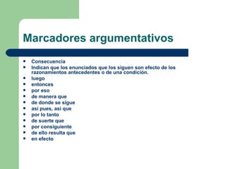 Marcadores argumentativos
   Consecuencia
   Indican que los enunciados que los siguen son efecto de los
    razonamientos antecedentes o de una condición.
   luego
   entonces
   por eso
   de manera que
   de donde se sigue
   así pues, así que
   por lo tanto
   de suerte que
   por consiguiente
   de ello resulta que
   en efecto
 