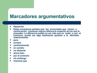 Marcadores argumentativos
   Oposición
   Estos conectores señalan que los enunciados que vienen a
    continuación contienen alguna diferencia respecto de los que le
    preceden. La diferencia puede no ser más que un matiz o, por el
    contrario, puede ser algo totalmente opuesto a lo afirmado
    anteriormente.
   pero
   aunque
   contrariamente
   en cambio
   no obstante
   ahora bien
   por el contrario
   sin embargo
   mientras que
 