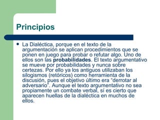 Principios
   La Dialéctica, porque en el texto de la
    argumentación se aplican procedimientos que se
    ponen en juego para probar o refutar algo. Uno de
    ellos son las probabilidades. El texto argumentativo
    se mueve por probabilidades y nunca sobre
    certezas. Por ello ya los antiguos utilizaban los
    silogismos (retóricos) como herramienta de la
    discusión, pues el objetivo último era “derrotar al
    adversario”. Aunque el texto argumentativo no sea
    propiamente un combate verbal, sí es cierto que
    aparecen huellas de la dialéctica en muchos de
    ellos.
 
