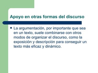 Apoyo en otras formas del discurso

   La argumentación, por importante que sea
    en un texto, suele combinarse con otros
    modos de organizar el discurso, como la
    exposición y descripción para conseguir un
    texto más eficaz y dinámico.
 