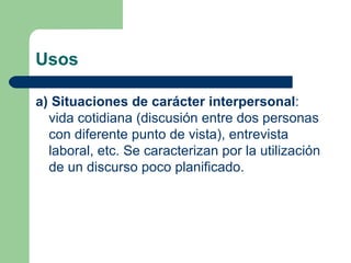 Usos

a) Situaciones de carácter interpersonal:
  vida cotidiana (discusión entre dos personas
  con diferente punto de vista), entrevista
  laboral, etc. Se caracterizan por la utilización
  de un discurso poco planificado.
 