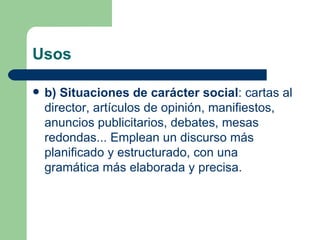 Usos

   b) Situaciones de carácter social: cartas al
    director, artículos de opinión, manifiestos,
    anuncios publicitarios, debates, mesas
    redondas... Emplean un discurso más
    planificado y estructurado, con una
    gramática más elaborada y precisa.
 