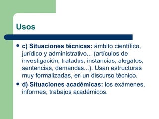 Usos

   c) Situaciones técnicas: ámbito científico,
    jurídico y administrativo... (artículos de
    investigación, tratados, instancias, alegatos,
    sentencias, demandas...). Usan estructuras
    muy formalizadas, en un discurso técnico.
   d) Situaciones académicas: los exámenes,
    informes, trabajos académicos.
 