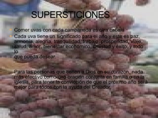 Comer uvas con cada campanada es otra cabala Cada uva tiene un significado para el año y este es paz, armonía, alegría, tranquilidad, trabajo, prosperidad, viaje, salud, amor, bienestar económico, amistad y éxito, y todo lo que pueda desear.   Para las personas que tienen a Dios en su corazón, nada más efectivo como una oración conjunta en familia o en la iglesia, para tener la convicción de que el próximo año será mejor para todos con la ayuda del Creador.   