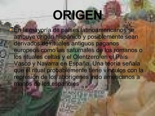 En la mayoría de países latinoamericanos se atribuye origen hispánico y posiblemente sean derivados de rituales antiguos paganos europeos como las saturnales de los romanos o los rituales celtas y el Olentzero en el País Vasco y Navarra en España. Una teoría señala que el ritual probablemente tiene vínculos con la represión de los aborígenes indo americanos a manos de los españoles 