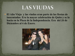 El Año Viejo  y las viudas eran parte de las fiestas de inocentadas. Era la mayor celebración de Quito y se la hacía en la Plaza de la Independencia. Era  del 28 de Diciembre al 6 de Enero. 