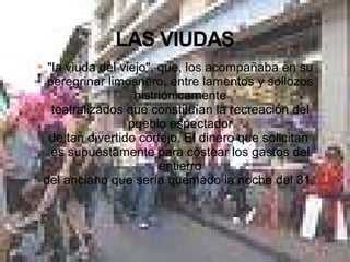 "la viuda del viejo", que, los acompañaba en su peregrinar limosnero, entre lamentos y sollozos histriónicamente teatralizados que constituían la recreación del pueblo espectador de tan divertido cortejo. El dinero que solicitan  es supuestamente para costear los gastos del entierro del anciano que sería quemado la noche del 31.  