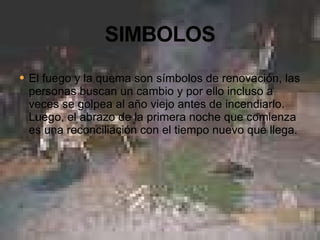 El fuego y la quema son símbolos de renovación, las personas buscan un cambio y por ello incluso a veces se golpea al año viejo antes de incendiarlo. Luego, el abrazo de la primera noche que comienza es una reconciliación con el tiempo nuevo que llega. 