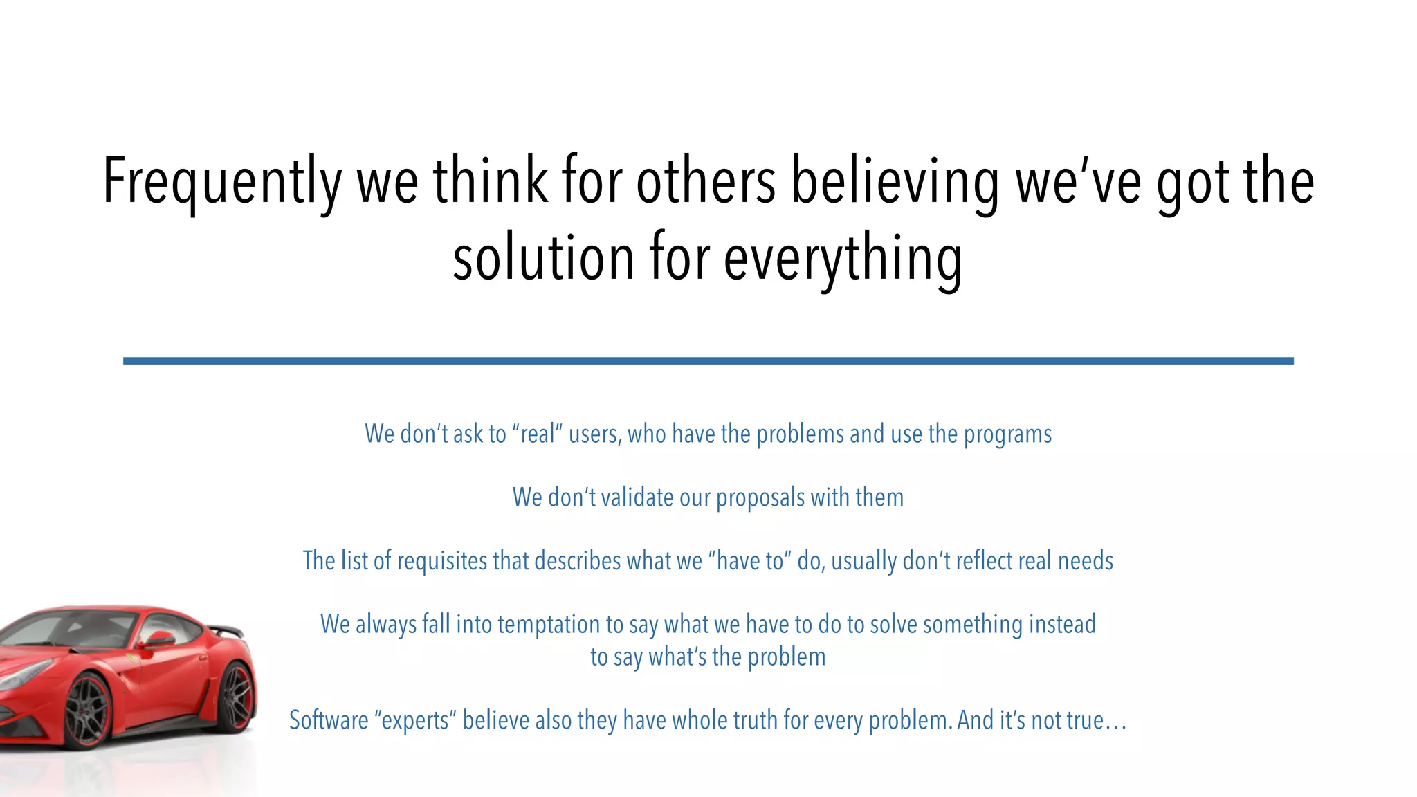 Frequently we think for others believing we’ve got the
solution for everything
We don’t ask to “real” users, who have the problems and use the programs
We don’t validate our proposals with them
The list of requisites that describes what we “have to” do, usually don’t reflect real needs
We always fall into temptation to say what we have to do to solve something instead
to say what’s the problem
Software “experts” believe also they have whole truth for every problem.And it’s not true…
 