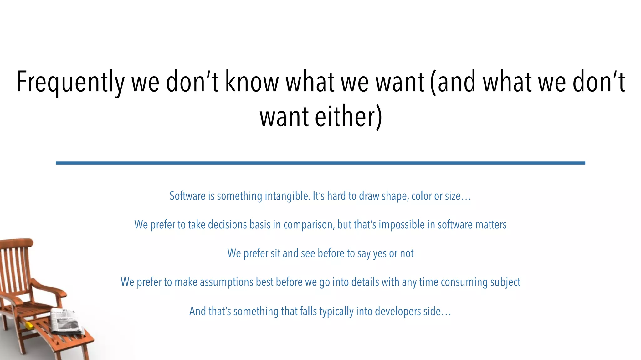 Frequently we don’t know what we want (and what we don’t
want either)
Software is something intangible. It’s hard to draw shape, color or size…
We prefer to take decisions basis in comparison, but that’s impossible in software matters
We prefer sit and see before to say yes or not
We prefer to make assumptions best before we go into details with any time consuming subject
And that’s something that falls typically into developers side…
 