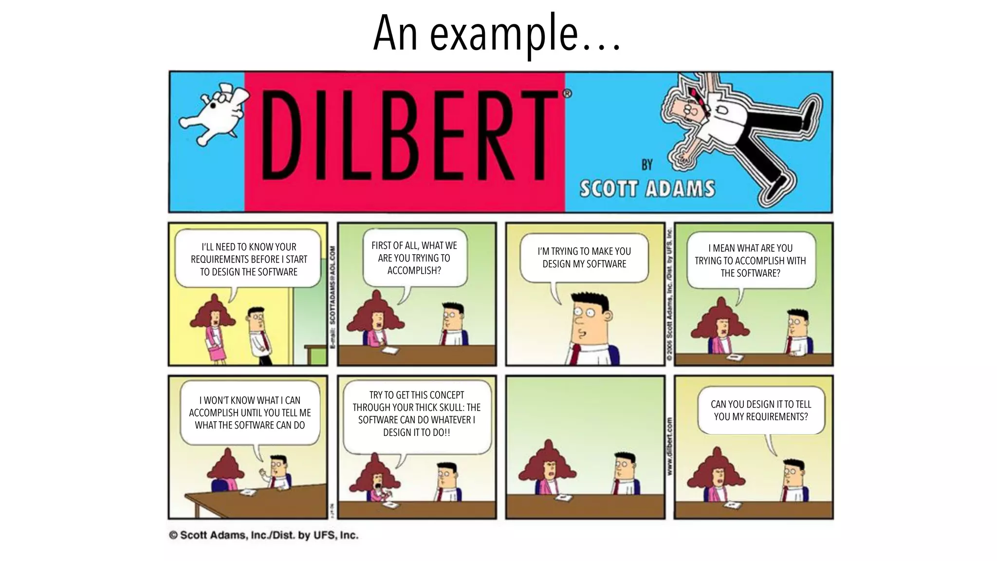 I’LL NEED TO KNOW YOUR
REQUIREMENTS BEFORE I START
TO DESIGN THE SOFTWARE
FIRST OF ALL, WHAT WE
ARE YOU TRYING TO
ACCOMPLISH?
I’M TRYING TO MAKE YOU
DESIGN MY SOFTWARE
I MEAN WHAT ARE YOU
TRYING TO ACCOMPLISH WITH
THE SOFTWARE?
I WON’T KNOW WHAT I CAN
ACCOMPLISH UNTIL YOU TELL ME
WHAT THE SOFTWARE CAN DO
TRY TO GET THIS CONCEPT
THROUGH YOUR THICK SKULL: THE
SOFTWARE CAN DO WHATEVER I
DESIGN IT TO DO!!
CAN YOU DESIGN IT TO TELL
YOU MY REQUIREMENTS?
An example…
 