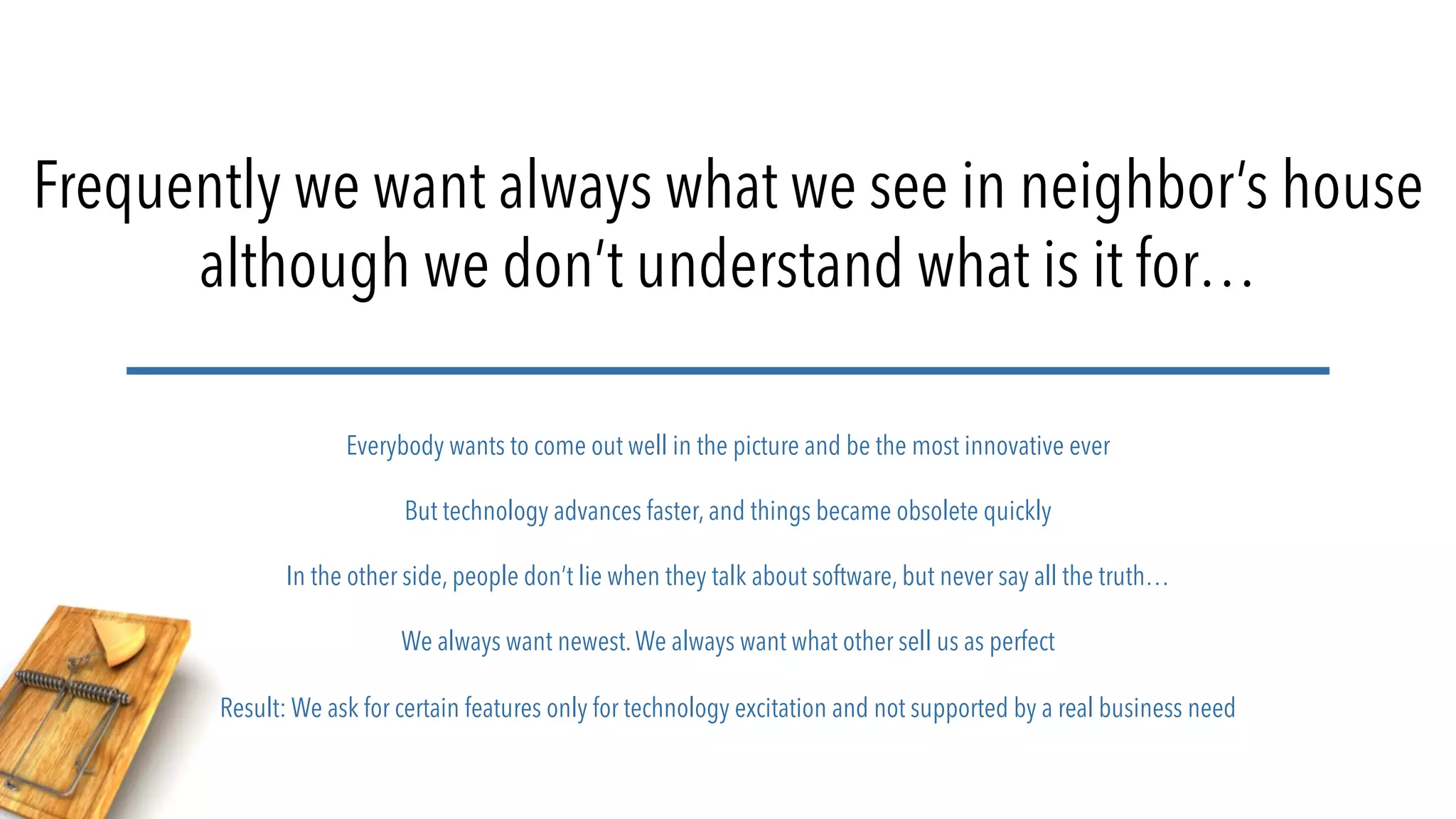 Frequently we want always what we see in neighbor’s house
although we don’t understand what is it for…
Everybody wants to come out well in the picture and be the most innovative ever
But technology advances faster, and things became obsolete quickly
In the other side, people don’t lie when they talk about software, but never say all the truth…
We always want newest.We always want what other sell us as perfect
Result: We ask for certain features only for technology excitation and not supported by a real business need
 