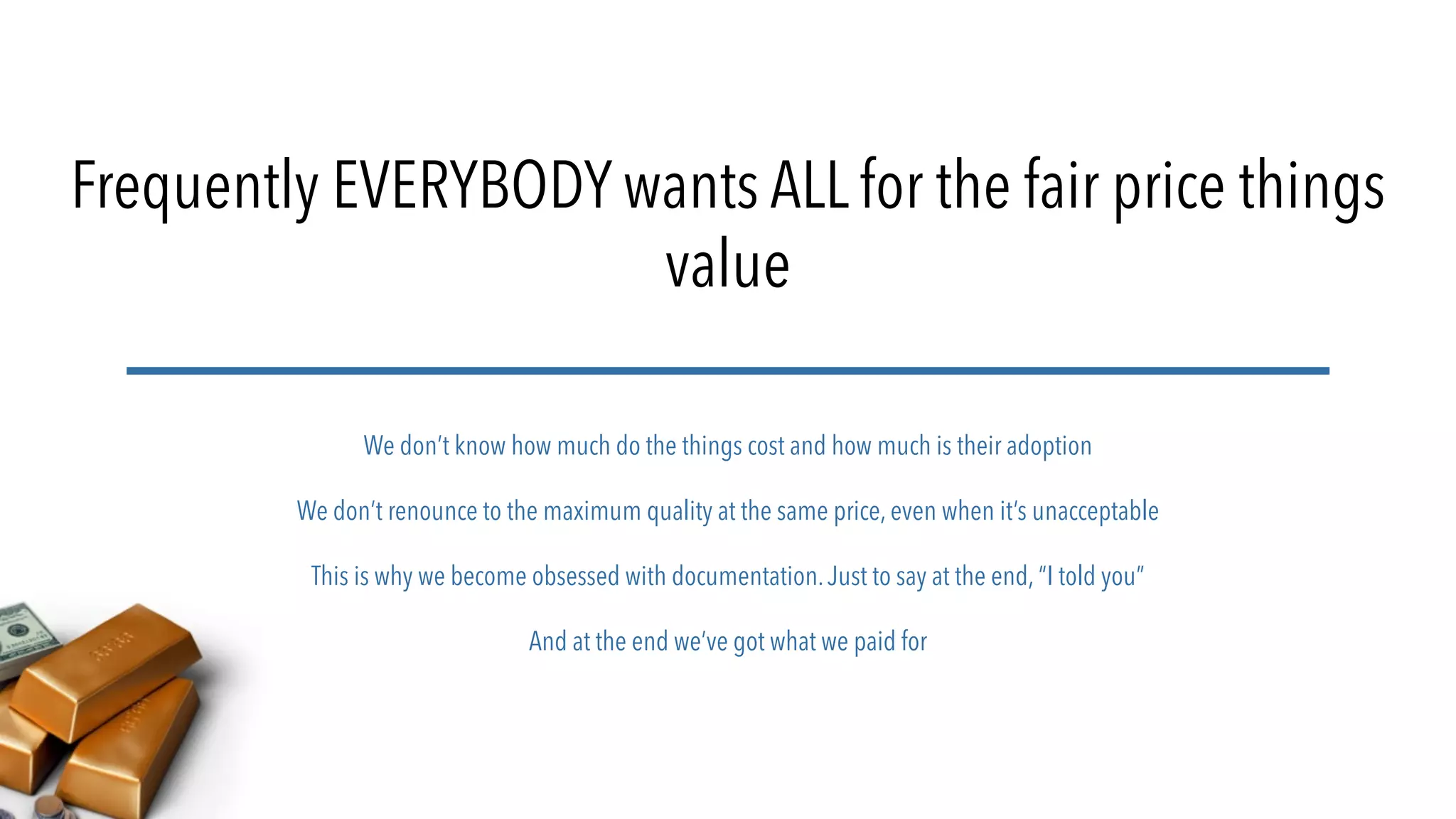 Frequently EVERYBODY wants ALL for the fair price things
value
We don’t know how much do the things cost and how much is their adoption
We don’t renounce to the maximum quality at the same price, even when it’s unacceptable
This is why we become obsessed with documentation.Just to say at the end, “I told you”
And at the end we’ve got what we paid for
 