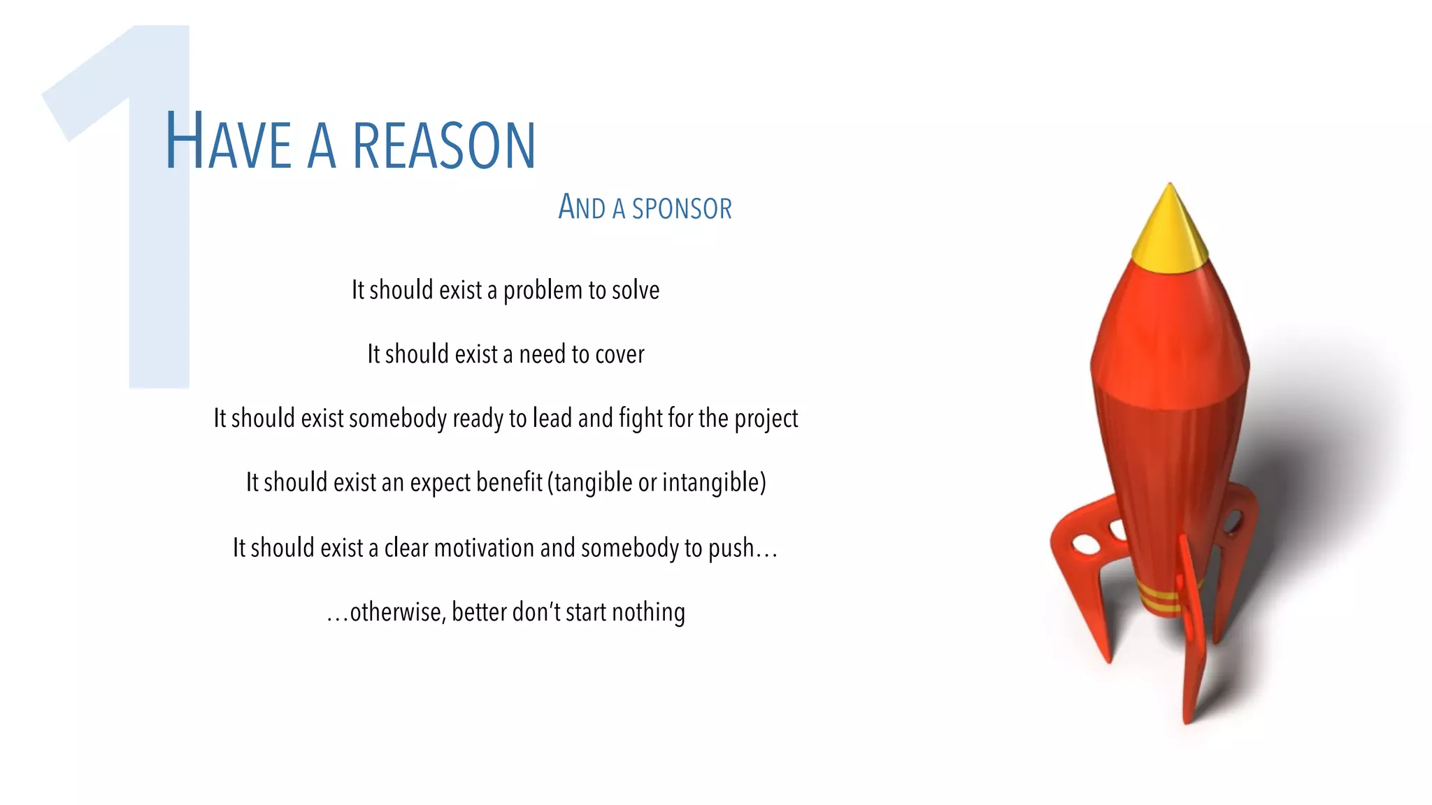 It should exist a problem to solve
It should exist a need to cover
It should exist somebody ready to lead and fight for the project
It should exist an expect benefit (tangible or intangible)
It should exist a clear motivation and somebody to push…
…otherwise, better don’t start nothing
1HAVE A REASON
AND A SPONSOR
 