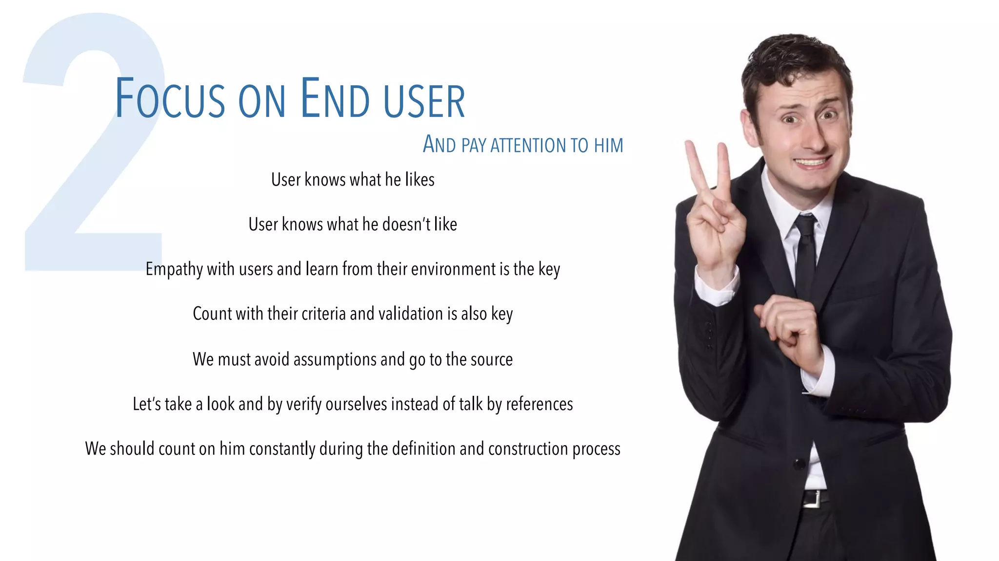 2FOCUS ON END USER
AND PAY ATTENTION TO HIM
User knows what he likes
User knows what he doesn’t like
Empathy with users and learn from their environment is the key
Count with their criteria and validation is also key
We must avoid assumptions and go to the source
Let’s take a look and by verify ourselves instead of talk by references
We should count on him constantly during the definition and construction process
 
