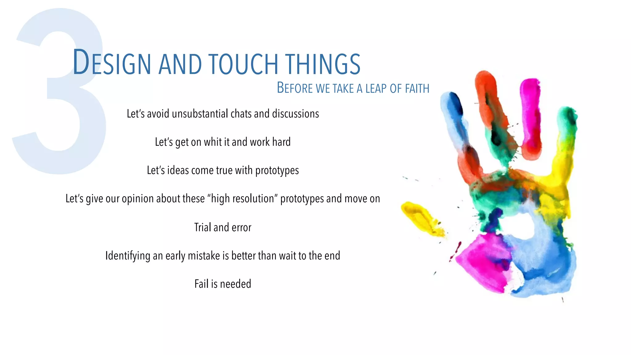 Let’s avoid unsubstantial chats and discussions
Let’s get on whit it and work hard
Let’s ideas come true with prototypes
Let’s give our opinion about these “high resolution” prototypes and move on
Trial and error
Identifying an early mistake is better than wait to the end
Fail is needed
3DESIGN AND TOUCH THINGS
BEFORE WE TAKE A LEAP OF FAITH
 