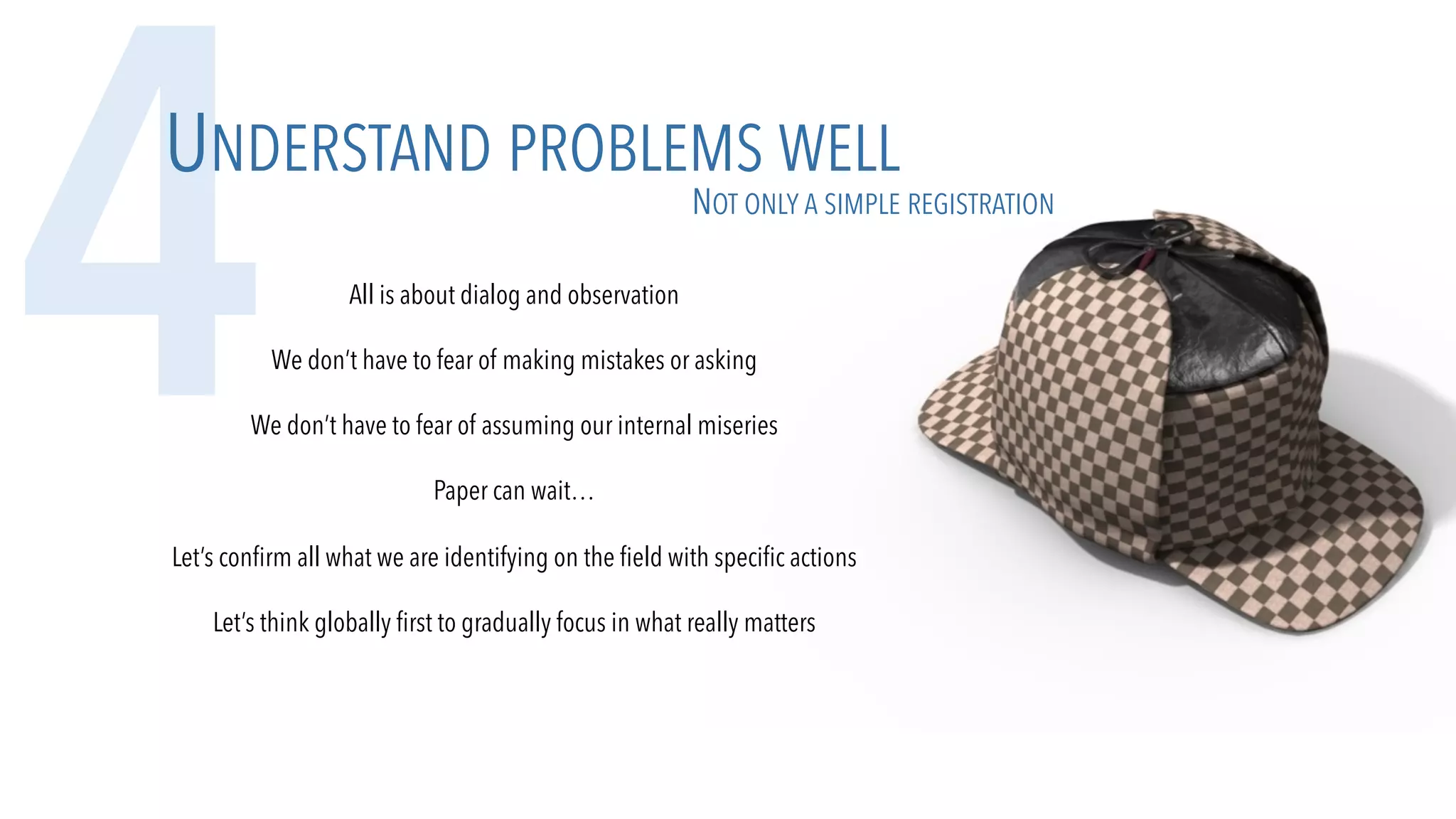 All is about dialog and observation
We don’t have to fear of making mistakes or asking
We don’t have to fear of assuming our internal miseries
Paper can wait…
Let’s confirm all what we are identifying on the field with specific actions
Let’s think globally first to gradually focus in what really matters
4UNDERSTAND PROBLEMS WELL
NOT ONLY A SIMPLE REGISTRATION
 