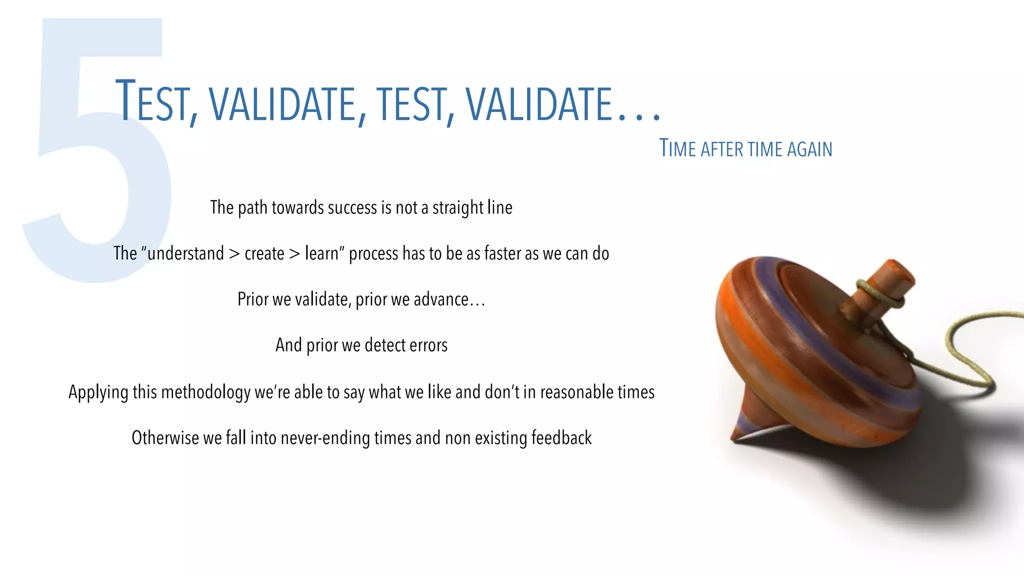 5TEST,VALIDATE,TEST,VALIDATE…
TIME AFTER TIME AGAIN
The path towards success is not a straight line
The “understand > create > learn” process has to be as faster as we can do
Prior we validate, prior we advance…
And prior we detect errors
Applying this methodology we’re able to say what we like and don’t in reasonable times
Otherwise we fall into never-ending times and non existing feedback
 