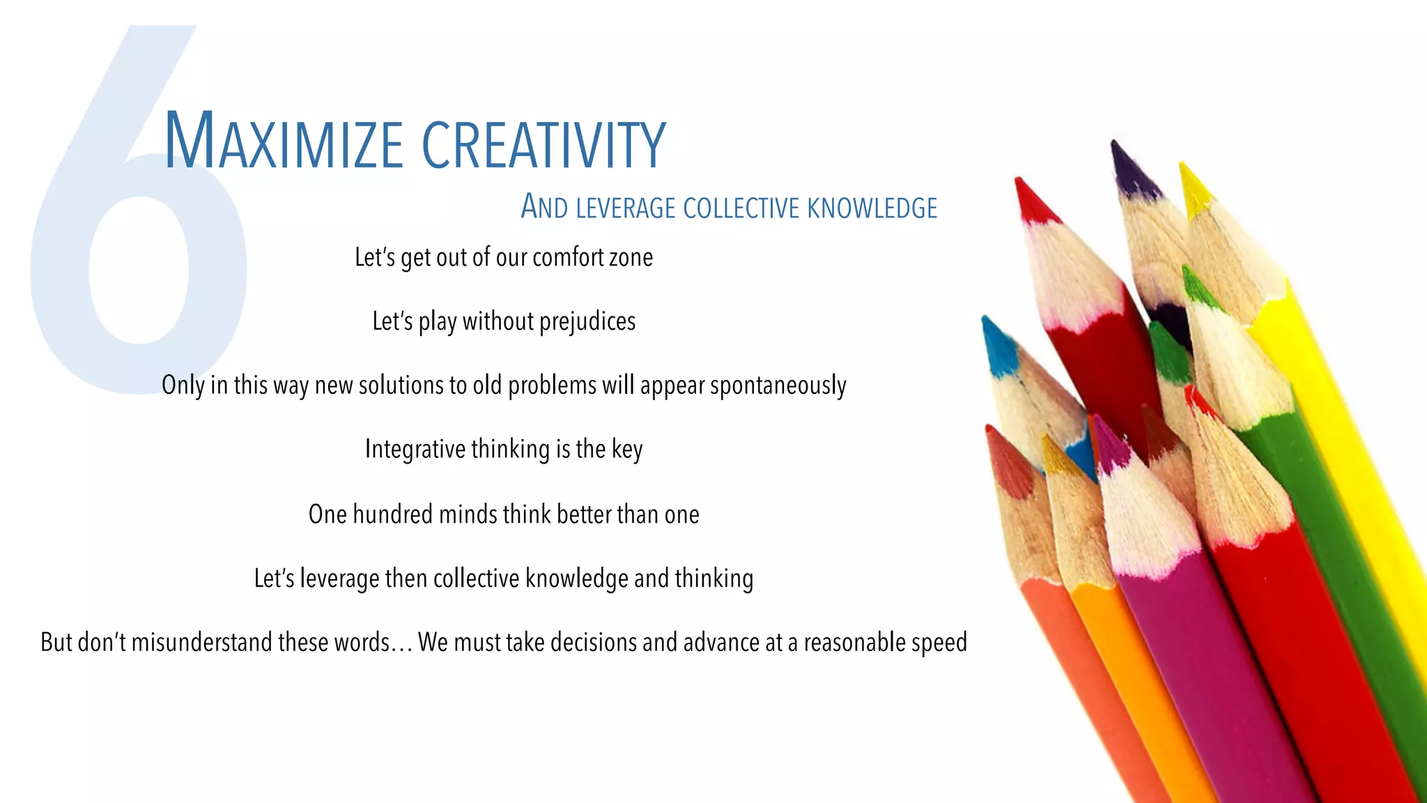 6MAXIMIZE CREATIVITY
AND LEVERAGE COLLECTIVE KNOWLEDGE
Let’s get out of our comfort zone
Let’s play without prejudices
Only in this way new solutions to old problems will appear spontaneously
Integrative thinking is the key
One hundred minds think better than one
Let’s leverage then collective knowledge and thinking
But don’t misunderstand these words…We must take decisions and advance at a reasonable speed
 